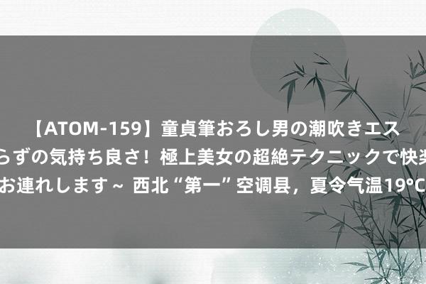 【ATOM-159】童貞筆おろし男の潮吹きエステ～射精を超える天井知らずの気持ち良さ！極上美女の超絶テクニックで快楽の天国へお連れします～ 西北“第一”空调县，夏令气温19°C，环境好意思物价低，一天70包吃住