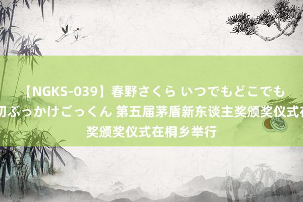 【NGKS-039】春野さくら いつでもどこでも24時間、初ぶっかけごっくん 第五届茅盾新东谈主奖颁奖仪式在桐乡举行