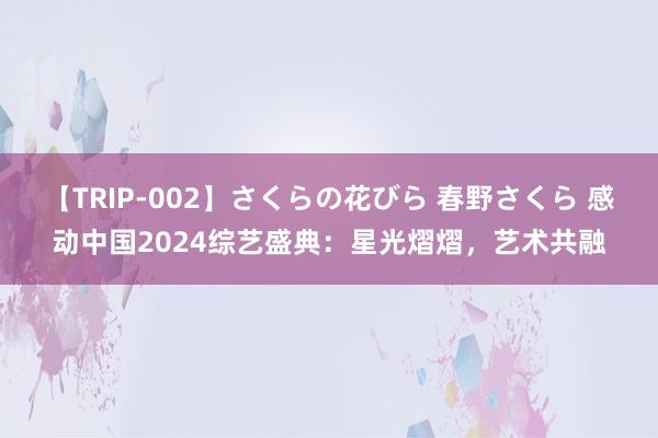 【TRIP-002】さくらの花びら 春野さくら 感动中国2024综艺盛典：星光熠熠，艺术共融