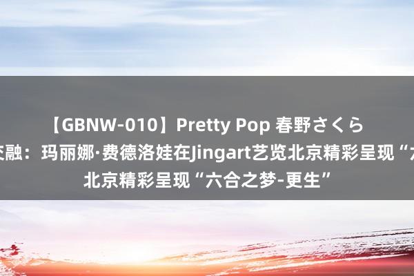 【GBNW-010】Pretty Pop 春野さくら 艺术和科技的交融：玛丽娜·费德洛娃在Jingart艺览北京精彩呈现“六合之梦-更生”