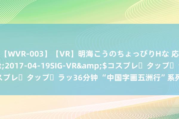 【WVR-003】【VR】明海こうのちょっぴりHな 応援 VR</a>2017-04-19SIG-VR&$コスプレ・タップ・ラッ36分钟 “中国字画五洲行”系列展亮相东方之珠