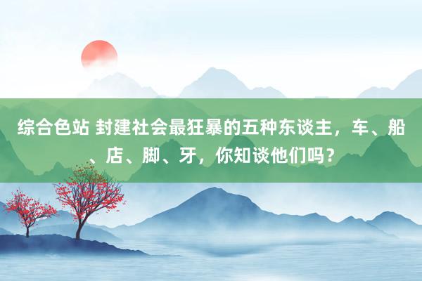 综合色站 封建社会最狂暴的五种东谈主，车、船、店、脚、牙，你知谈他们吗？