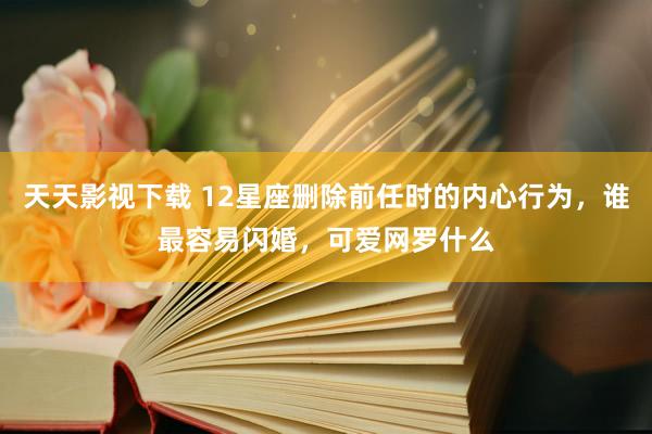 天天影视下载 12星座删除前任时的内心行为，谁最容易闪婚，可爱网罗什么