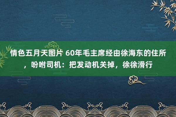 情色五月天图片 60年毛主席经由徐海东的住所，吩咐司机：把发动机关掉，徐徐滑行