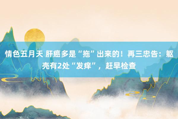 情色五月天 肝癌多是“拖”出来的！再三忠告：躯壳有2处“发痒”，赶早检查