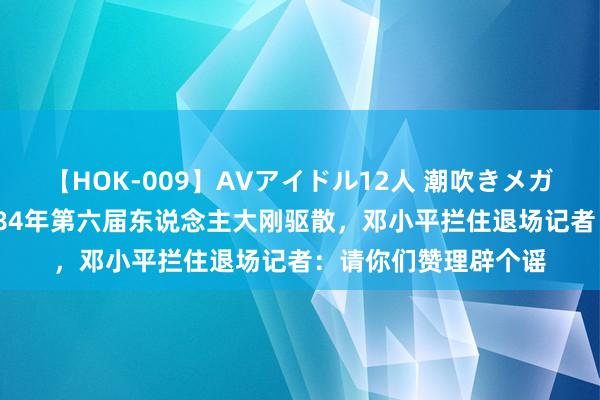 【HOK-009】AVアイドル12人 潮吹きメガファック！！！ 1984年第六届东说念主大刚驱散，邓小平拦住退场记者：请你们赞理辟个谣