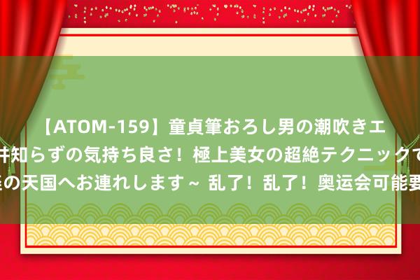 【ATOM-159】童貞筆おろし男の潮吹きエステ～射精を超える天井知らずの気持ち良さ！極上美女の超絶テクニックで快楽の天国へお連れします～ 乱了！乱了！奥运会可能要开不行了！法国这次真搞砸了？