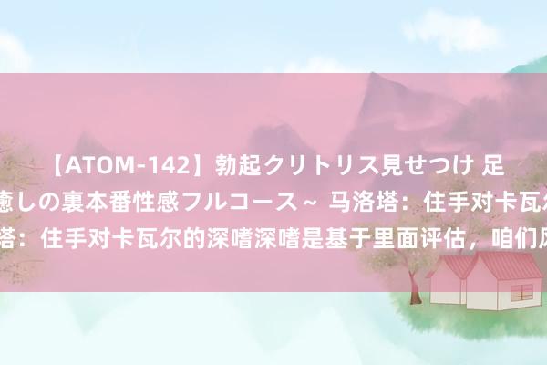 【ATOM-142】勃起クリトリス見せつけ 足コキ回春クリニック ～癒しの裏本番性感フルコース～ 马洛塔：住手对卡瓦尔的深嗜深嗜是基于里面评估，咱们风景停驻来