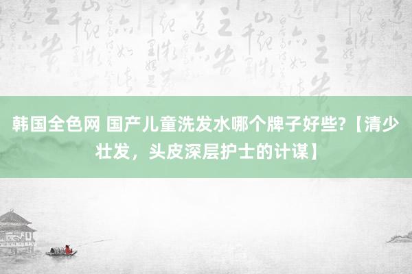 韩国全色网 国产儿童洗发水哪个牌子好些?【清少壮发，头皮深层护士的计谋】