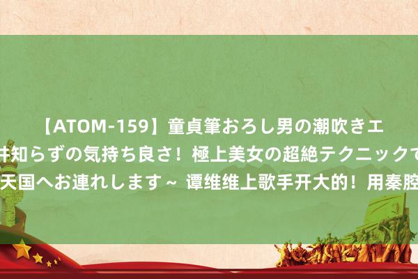 【ATOM-159】童貞筆おろし男の潮吹きエステ～射精を超える天井知らずの気持ち良さ！極上美女の超絶テクニックで快楽の天国へお連れします～ 谭维维上歌手开大的！用秦腔唱因缘沿途桥，嗅觉舞台成了战场