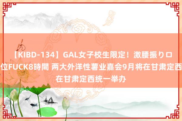 【KIBD-134】GAL女子校生限定！激腰振りロデオ騎乗位FUCK8時間 两大外洋性薯业嘉会9月将在甘肃定西统一举办