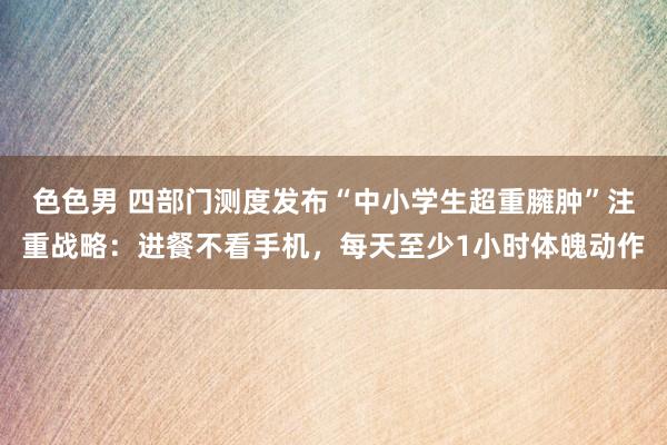 色色男 四部门测度发布“中小学生超重臃肿”注重战略：进餐不看手机，每天至少1小时体魄动作