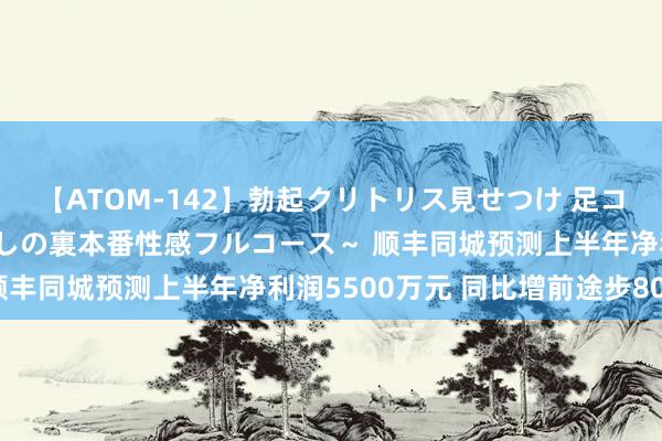 【ATOM-142】勃起クリトリス見せつけ 足コキ回春クリニック ～癒しの裏本番性感フルコース～ 顺丰同城预测上半年净利润5500万元 同比增前途步80%