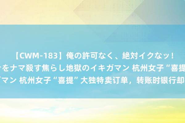 【CWM-183】俺の許可なく、絶対イクなッ！！！！！ 2 早漏オンナをナマ殺す焦らし地獄のイキガマン 杭州女子“喜提”大独特卖订单，转账时银行却报了警