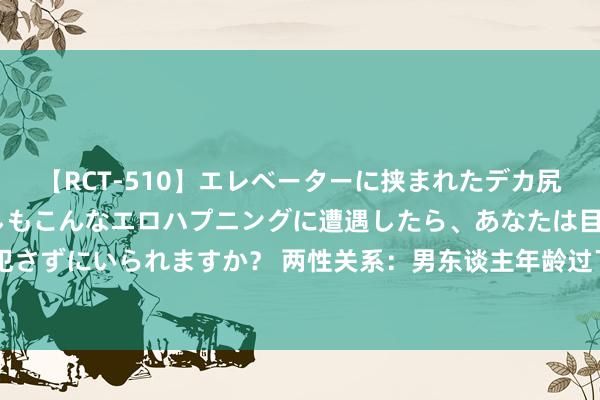 【RCT-510】エレベーターに挟まれたデカ尻女子校生をガン突き もしもこんなエロハプニングに遭遇したら、あなたは目の前の尻を犯さずにいられますか？ 两性关系：男东谈主年龄过了68岁，大部分男性皆会出现哪种气象？