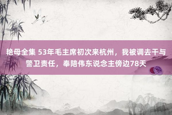 艳母全集 53年毛主席初次来杭州，我被调去干与警卫责任，奉陪伟东说念主傍边78天