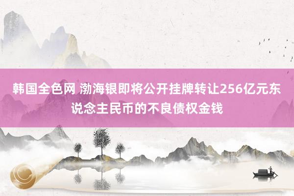 韩国全色网 渤海银即将公开挂牌转让256亿元东说念主民币的不良债权金钱