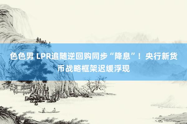 色色男 LPR追随逆回购同步“降息”！央行新货币战略框架迟缓浮现