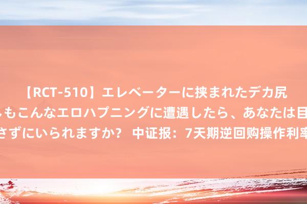 【RCT-510】エレベーターに挟まれたデカ尻女子校生をガン突き もしもこんなエロハプニングに遭遇したら、あなたは目の前の尻を犯さずにいられますか？ 中证报：7天期逆回购操作利率下行，并不代表长债收益率下行空间翻开