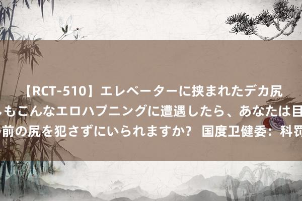 【RCT-510】エレベーターに挟まれたデカ尻女子校生をガン突き もしもこんなエロハプニングに遭遇したら、あなたは目の前の尻を犯さずにいられますか？ 国度卫健委：科罚“一院一卡”等就医堵点问题