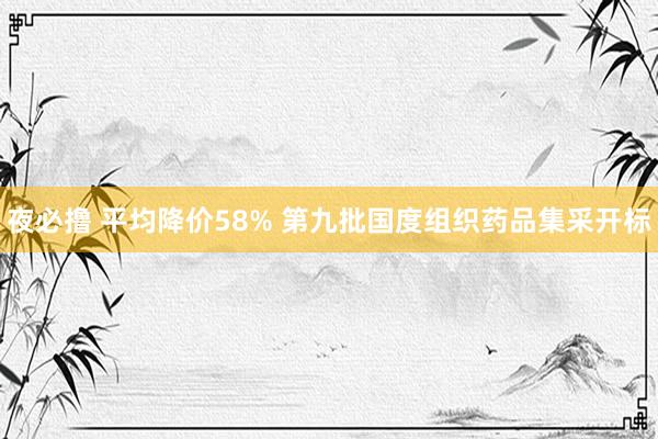 夜必撸 平均降价58% 第九批国度组织药品集采开标