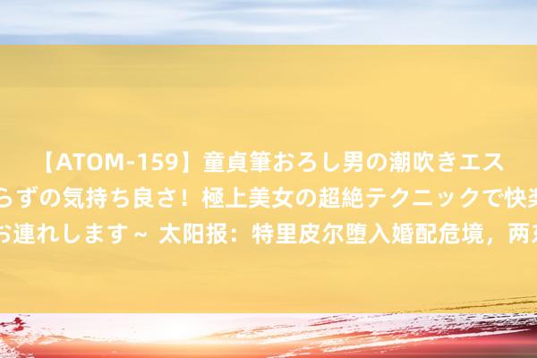 【ATOM-159】童貞筆おろし男の潮吹きエステ～射精を超える天井知らずの気持ち良さ！極上美女の超絶テクニックで快楽の天国へお連れします～ 太阳报：特里皮尔堕入婚配危境，两东说念主价值380万磅屋子正在出售中