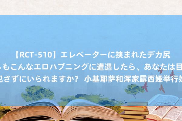 【RCT-510】エレベーターに挟まれたデカ尻女子校生をガン突き もしもこんなエロハプニングに遭遇したら、あなたは目の前の尻を犯さずにいられますか？ 小基耶萨和浑家露西娅举行婚典，两东说念主在2022年3月公开恋情