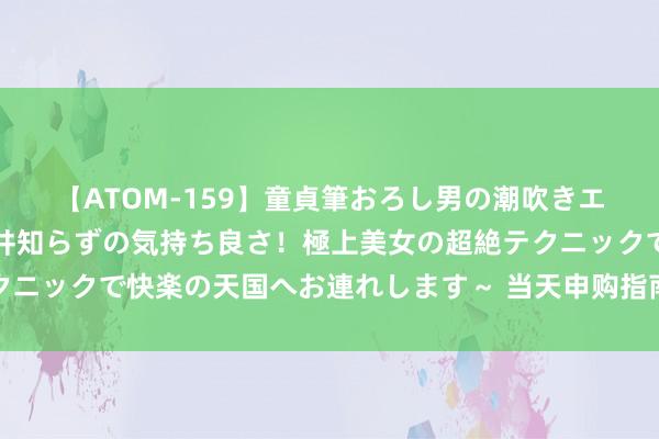 【ATOM-159】童貞筆おろし男の潮吹きエステ～射精を超える天井知らずの気持ち良さ！極上美女の超絶テクニックで快楽の天国へお連れします～ 当天申购指南及新股定位分析