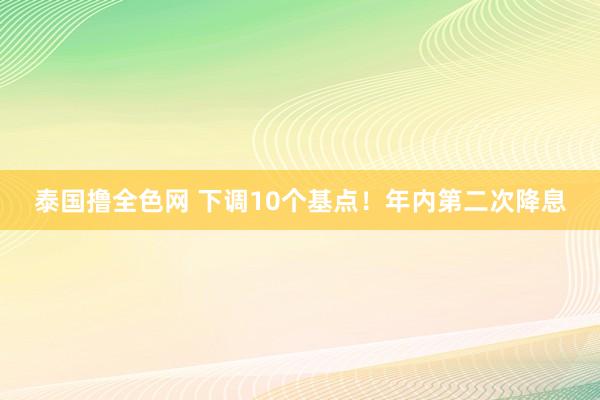 泰国撸全色网 下调10个基点！年内第二次降息