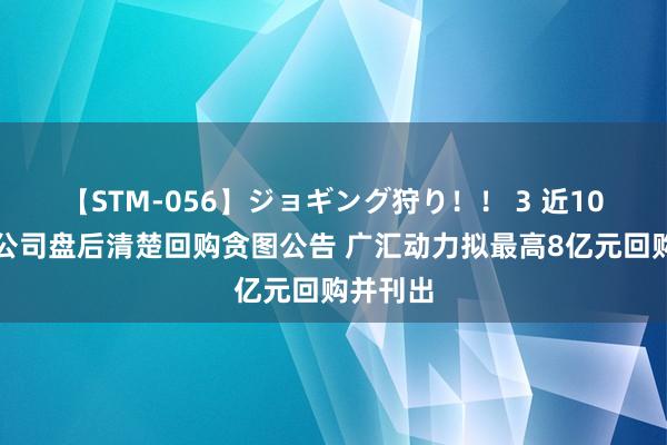 【STM-056】ジョギング狩り！！ 3 近10家上市公司盘后清楚回购贪图公告 广汇动力拟最高8亿元回购并刊出