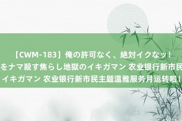 【CWM-183】俺の許可なく、絶対イクなッ！！！！！ 2 早漏オンナをナマ殺す焦らし地獄のイキガマン 农业银行新市民主题温雅服务月运转啦！