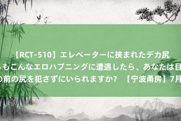 【RCT-510】エレベーターに挟まれたデカ尻女子校生をガン突き もしもこんなエロハプニングに遭遇したら、あなたは目の前の尻を犯さずにいられますか？ 【宁波甬房】7月23日宁波市住宅网签共34套