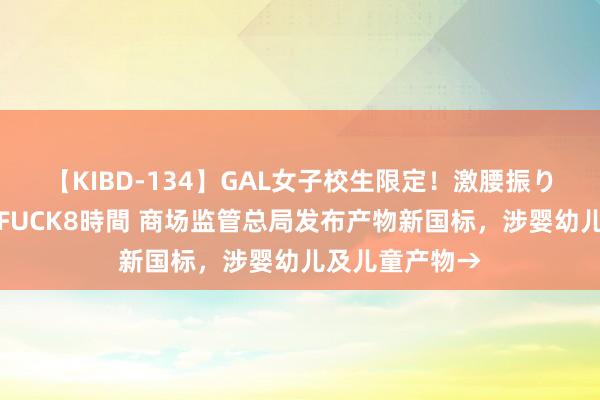 【KIBD-134】GAL女子校生限定！激腰振りロデオ騎乗位FUCK8時間 商场监管总局发布产物新国标，涉婴幼儿及儿童产物→