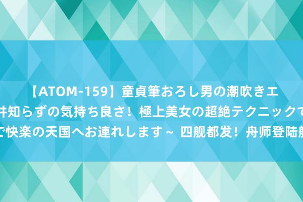 【ATOM-159】童貞筆おろし男の潮吹きエステ～射精を超える天井知らずの気持ち良さ！極上美女の超絶テクニックで快楽の天国へお連れします～ 四舰都发！舟师登陆舰编队开展南海实战化教师