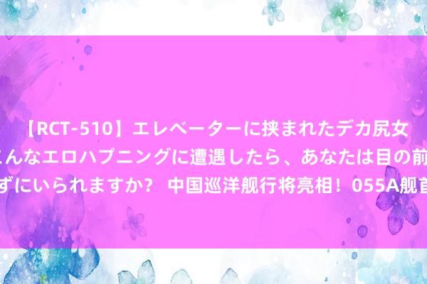 【RCT-510】エレベーターに挟まれたデカ尻女子校生をガン突き もしもこんなエロハプニングに遭遇したら、あなたは目の前の尻を犯さずにいられますか？ 中国巡洋舰行将亮相！055A舰首批8艘 排水量15000吨载144具辐射器