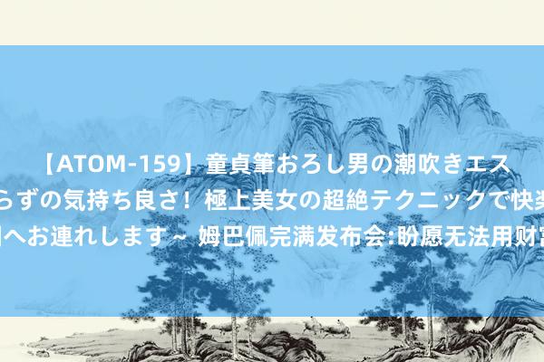 【ATOM-159】童貞筆おろし男の潮吹きエステ～射精を超える天井知らずの気持ち良さ！極上美女の超絶テクニックで快楽の天国へお連れします～ 姆巴佩完满发布会:盼愿无法用财富估量 不会看号码只会上前看球门