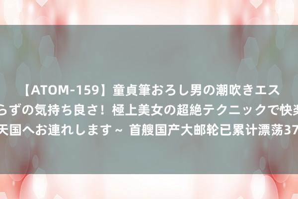 【ATOM-159】童貞筆おろし男の潮吹きエステ～射精を超える天井知らずの気持ち良さ！極上美女の超絶テクニックで快楽の天国へお連れします～ 首艘国产大邮轮已累计漂荡37航次，工作超15万东说念主次