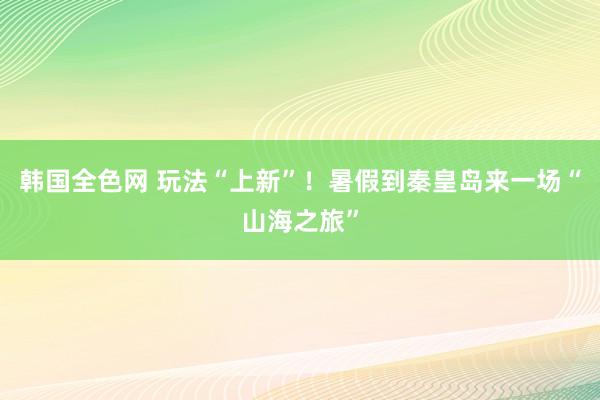 韩国全色网 玩法“上新”！暑假到秦皇岛来一场“山海之旅”