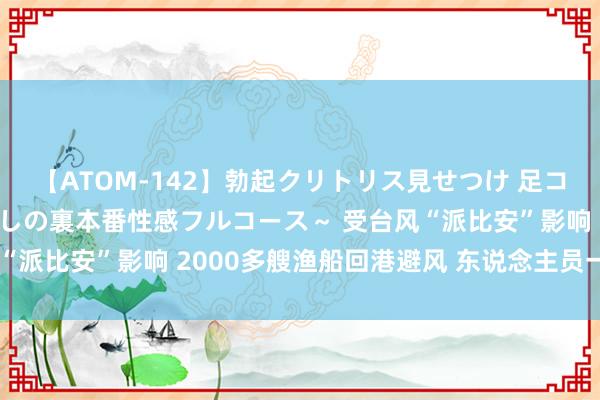 【ATOM-142】勃起クリトリス見せつけ 足コキ回春クリニック ～癒しの裏本番性感フルコース～ 受台风“派比安”影响 2000多艘渔船回港避风 东说念主员一都上岸