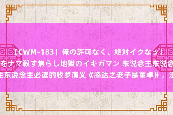 【CWM-183】俺の許可なく、絶対イクなッ！！！！！ 2 早漏オンナをナマ殺す焦らし地獄のイキガマン 东说念主东说念主必读的收罗演义《腾达之老子是董卓》，没工夫阐述了，速看！