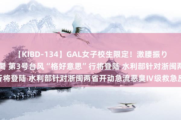 【KIBD-134】GAL女子校生限定！激腰振りロデオ騎乗位FUCK8時間 第3号台风“格好意思”行将登陆 水利部针对浙闽两省开动急流恶臭Ⅳ级救急反应