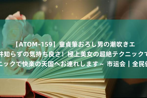 【ATOM-159】童貞筆おろし男の潮吹きエステ～射精を超える天井知らずの気持ち良さ！極上美女の超絶テクニックで快楽の天国へお連れします～ 市运会｜全民健身组篮球比赛收场