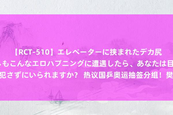 【RCT-510】エレベーターに挟まれたデカ尻女子校生をガン突き もしもこんなエロハプニングに遭遇したら、あなたは目の前の尻を犯さずにいられますか？ 热议国乒奥运抽签分组！樊振东下下签，王楚钦陈梦“躺进决赛”？