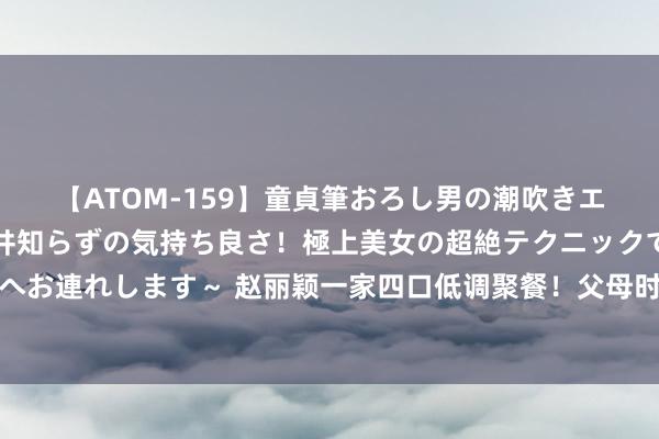 【ATOM-159】童貞筆おろし男の潮吹きエステ～射精を超える天井知らずの気持ち良さ！極上美女の超絶テクニックで快楽の天国へお連れします～ 赵丽颖一家四口低调聚餐！父母时刻照拂念念念念，祖孙三代场地很温馨