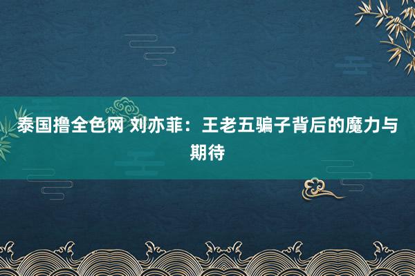 泰国撸全色网 刘亦菲：王老五骗子背后的魔力与期待