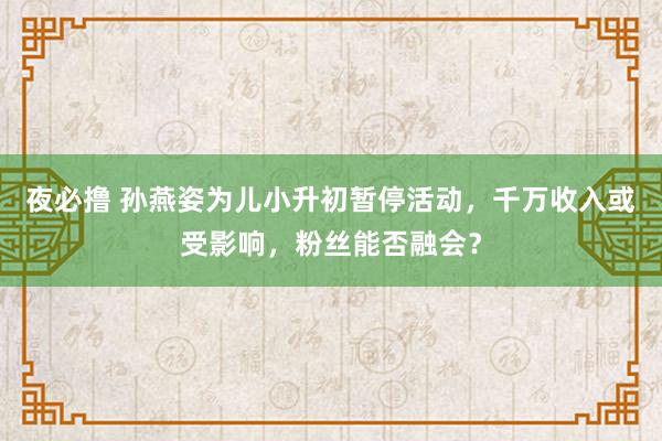 夜必撸 孙燕姿为儿小升初暂停活动，千万收入或受影响，粉丝能否融会？