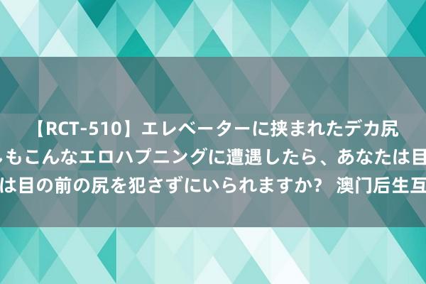 【RCT-510】エレベーターに挟まれたデカ尻女子校生をガン突き もしもこんなエロハプニングに遭遇したら、あなたは目の前の尻を犯さずにいられますか？ 澳门后生互联网培训孵化基地揭牌