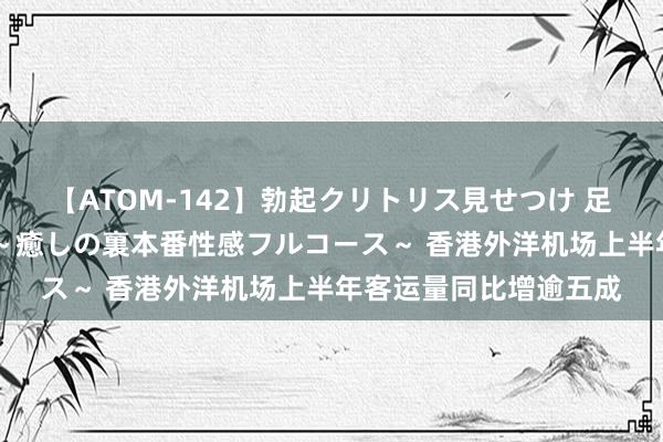 【ATOM-142】勃起クリトリス見せつけ 足コキ回春クリニック ～癒しの裏本番性感フルコース～ 香港外洋机场上半年客运量同比增逾五成