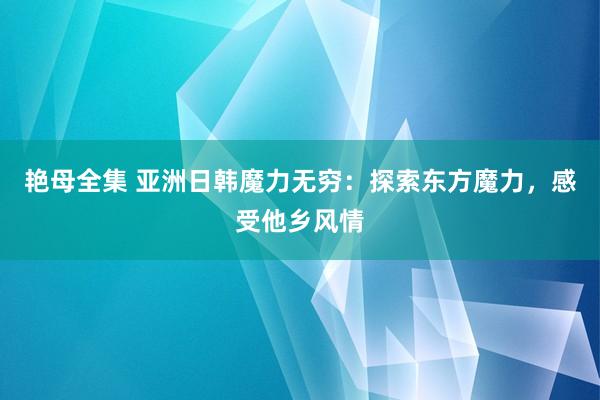 艳母全集 亚洲日韩魔力无穷：探索东方魔力，感受他乡风情