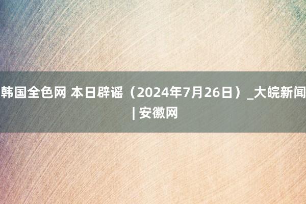 韩国全色网 本日辟谣（2024年7月26日）_大皖新闻 | 安徽网